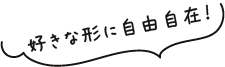 好きな形に自由自在！